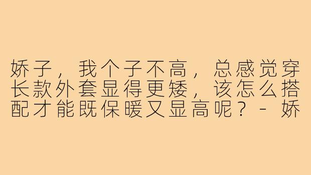 娇子,我个子不高,总感觉穿长款外套显得更矮,该怎么搭配才能既保暖又显高呢?-娇子教穿搭