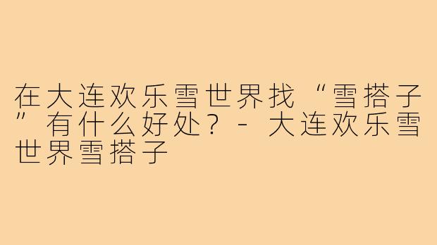 在大连欢乐雪世界找“雪搭子”有什么好处?-大连欢乐雪世界雪搭子
