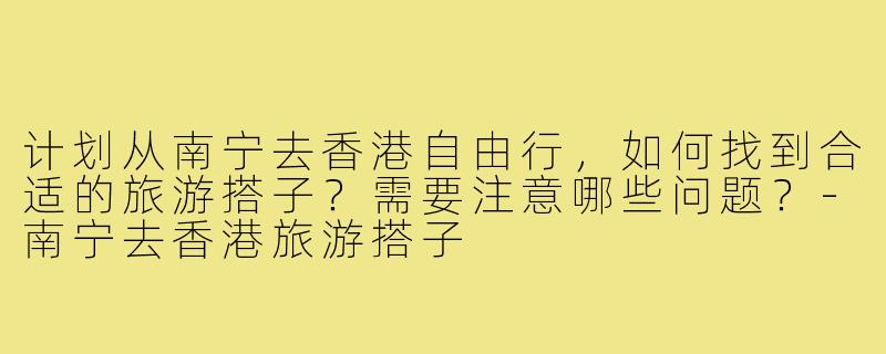 计划从南宁去香港自由行，如何找到合适的旅游搭子？需要注意哪些问题？-南宁去香港旅游搭子