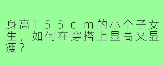 身高155cm的小个子女生,如何在穿搭上显高又显瘦?