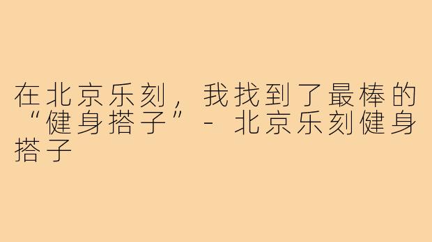 在北京乐刻，我找到了最棒的“健身搭子”-北京乐刻健身搭子