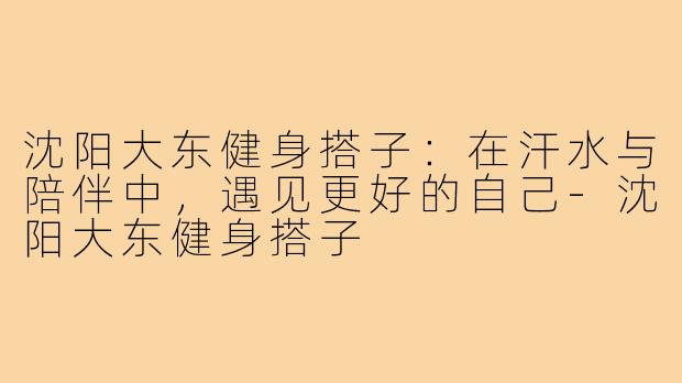沈阳大东健身搭子：在汗水与陪伴中，遇见更好的自己-沈阳大东健身搭子