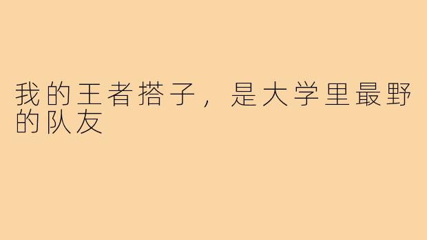 我的王者搭子,是大学里最野的队友