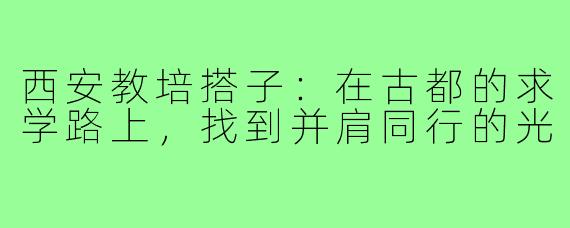 西安教培搭子：在古都的求学路上，找到并肩同行的光