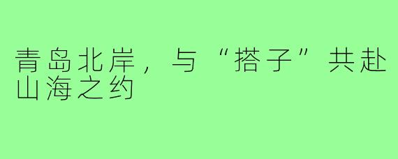 青岛北岸,与“搭子”共赴山海之约