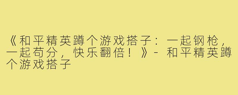《和平精英蹲个游戏搭子:一起钢枪,一起苟分,快乐翻倍!》-和平精英蹲个游戏搭子