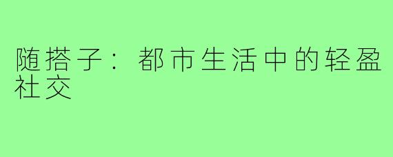 随搭子：都市生活中的轻盈社交
