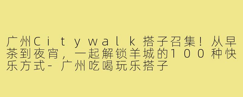 广州Citywalk搭子召集！从早茶到夜宵，一起解锁羊城的100种快乐方式-广州吃喝玩乐搭子