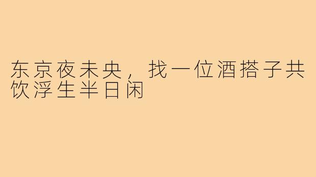 东京夜未央，找一位酒搭子共饮浮生半日闲