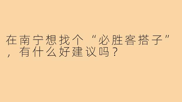 在南宁想找个“必胜客搭子”,有什么好建议吗?