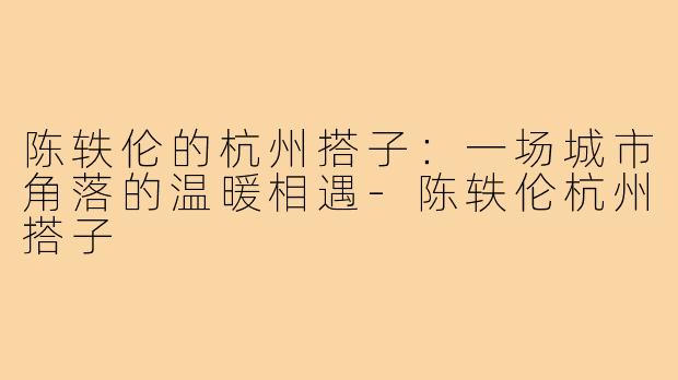 陈轶伦的杭州搭子：一场城市角落的温暖相遇-陈轶伦杭州搭子