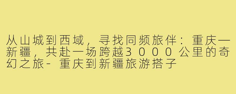 从山城到西域，寻找同频旅伴：重庆—新疆，共赴一场跨越3000公里的奇幻之旅-重庆到新疆旅游搭子