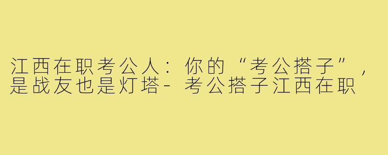 江西在职考公人：你的“考公搭子”，是战友也是灯塔-考公搭子江西在职