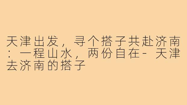 天津出发，寻个搭子共赴济南：一程山水，两份自在-天津去济南的搭子