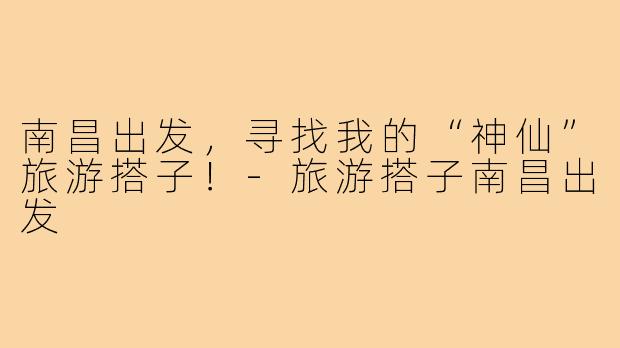 南昌出发，寻找我的“神仙”旅游搭子！-旅游搭子南昌出发