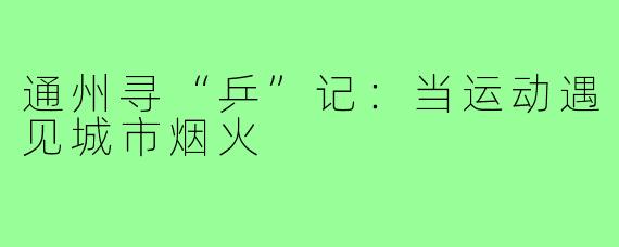 通州寻“乒”记:当运动遇见城市烟火