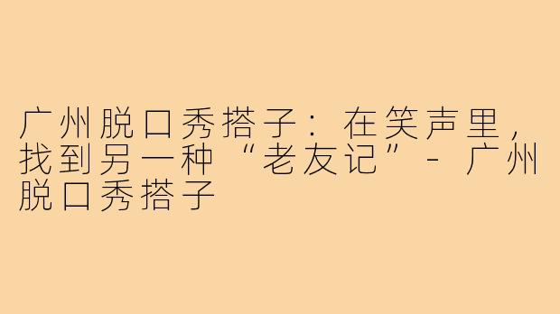 广州脱口秀搭子：在笑声里，找到另一种“老友记”-广州脱口秀搭子