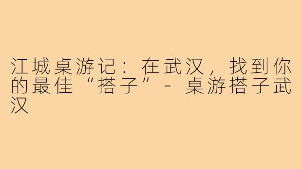 江城桌游记:在武汉,找到你的最佳“搭子”-桌游搭子武汉