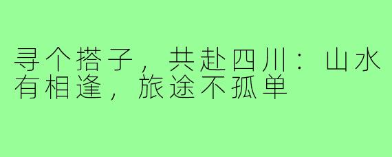 寻个搭子，共赴四川：山水有相逢，旅途不孤单