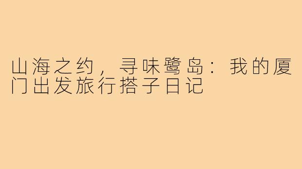 山海之约，寻味鹭岛：我的厦门出发旅行搭子日记