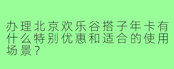 办理北京欢乐谷搭子年卡有什么特别优惠和适合的使用场景？