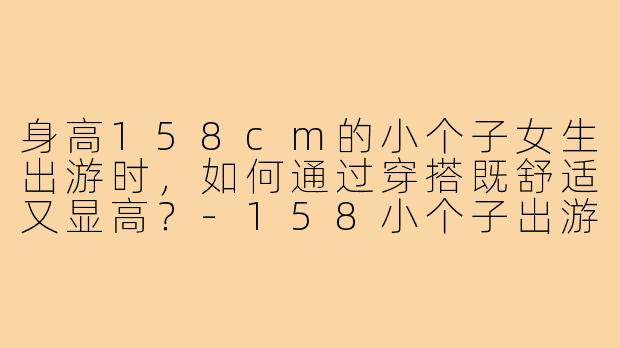 身高158cm的小个子女生出游时，如何通过穿搭既舒适又显高？-158小个子出游穿搭