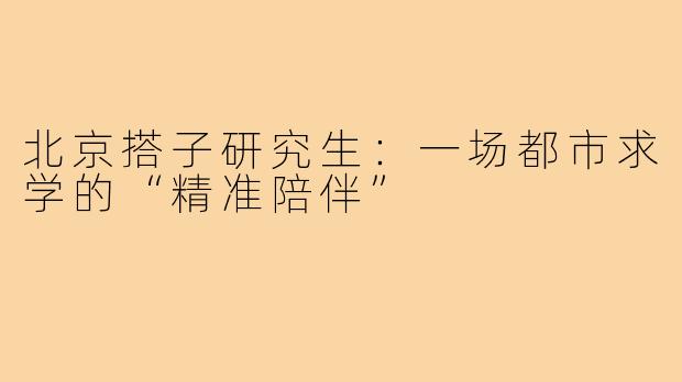 北京搭子研究生：一场都市求学的“精准陪伴”