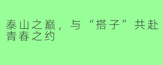 泰山之巅,与“搭子”共赴青春之约