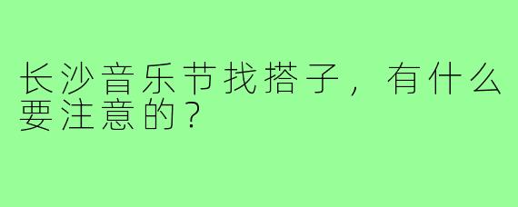 长沙音乐节找搭子,有什么要注意的?