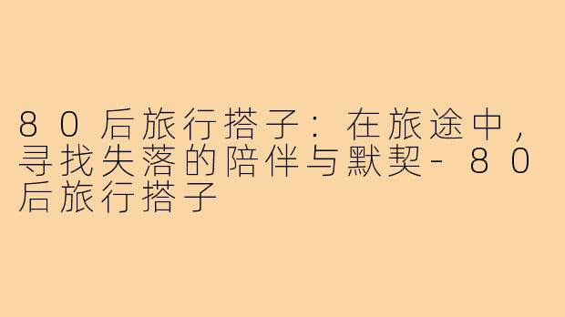 80后旅行搭子:在旅途中,寻找失落的陪伴与默契-80后旅行搭子