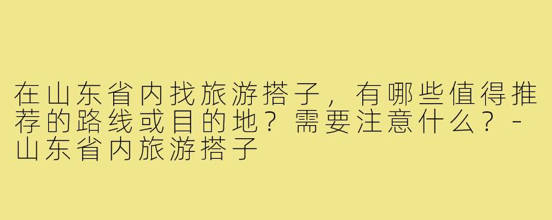 在山东省内找旅游搭子，有哪些值得推荐的路线或目的地？需要注意什么？-山东省内旅游搭子