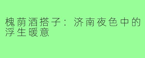 槐荫酒搭子:济南夜色中的浮生暖意