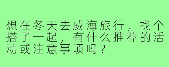 想在冬天去威海旅行,找个搭子一起,有什么推荐的活动或注意事项吗?