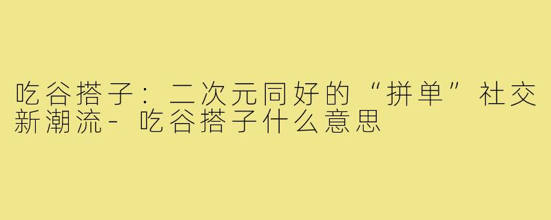 吃谷搭子:二次元同好的“拼单”社交新潮流-吃谷搭子什么意思
