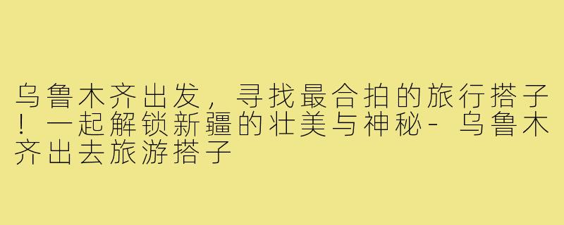 乌鲁木齐出发，寻找最合拍的旅行搭子！一起解锁新疆的壮美与神秘-乌鲁木齐出去旅游搭子