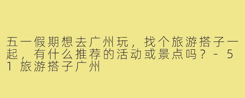 五一假期想去广州玩,找个旅游搭子一起,有什么推荐的活动或景点吗?-51旅游搭子广州