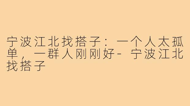 宁波江北找搭子：一个人太孤单，一群人刚刚好-宁波江北找搭子