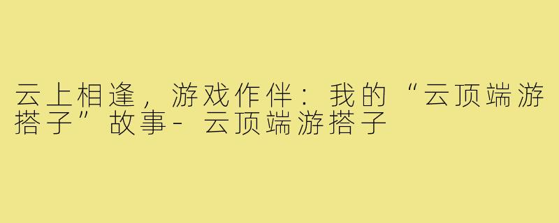 云上相逢，游戏作伴：我的“云顶端游搭子”故事-云顶端游搭子