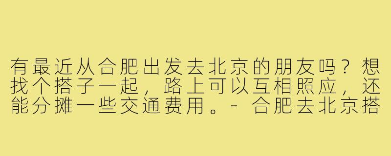 有最近从合肥出发去北京的朋友吗？想找个搭子一起，路上可以互相照应，还能分摊一些交通费用。-合肥去北京搭子