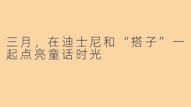 三月,在迪士尼和“搭子”一起点亮童话时光