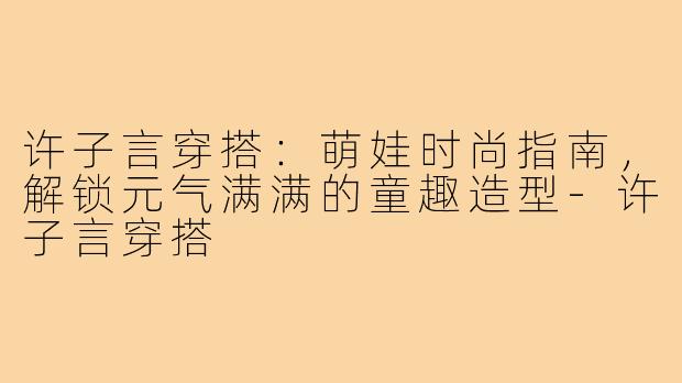 许子言穿搭:萌娃时尚指南,解锁元气满满的童趣造型-许子言穿搭