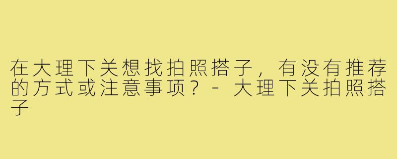 在大理下关想找拍照搭子，有没有推荐的方式或注意事项？-大理下关拍照搭子