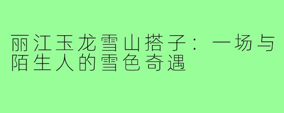 丽江玉龙雪山搭子：一场与陌生人的雪色奇遇