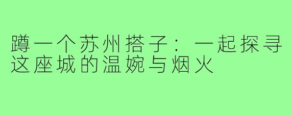 蹲一个苏州搭子:一起探寻这座城的温婉与烟火