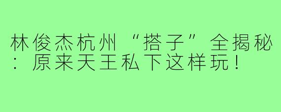 林俊杰杭州“搭子”全揭秘:原来天王私下这样玩!