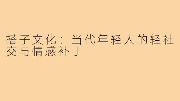 搭子文化：当代年轻人的轻社交与情感补丁