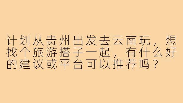 计划从贵州出发去云南玩,想找个旅游搭子一起,有什么好的建议或平台可以推荐吗?