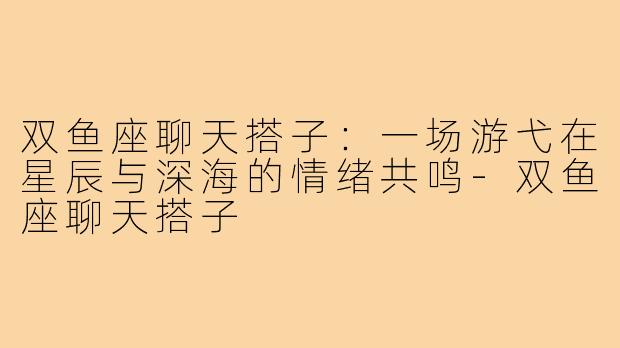 双鱼座聊天搭子：一场游弋在星辰与深海的情绪共鸣-双鱼座聊天搭子