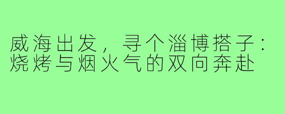 威海出发，寻个淄博搭子：烧烤与烟火气的双向奔赴