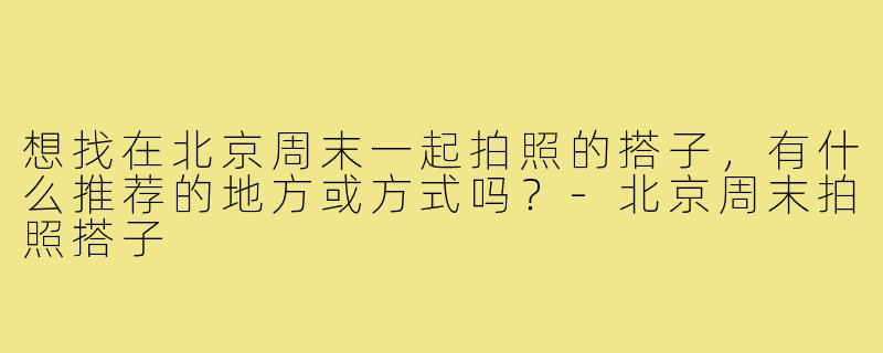 想找在北京周末一起拍照的搭子,有什么推荐的地方或方式吗?-北京周末拍照搭子